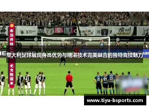 意大利足球展现身高优势与精湛技术完美融合的独特竞技魅力