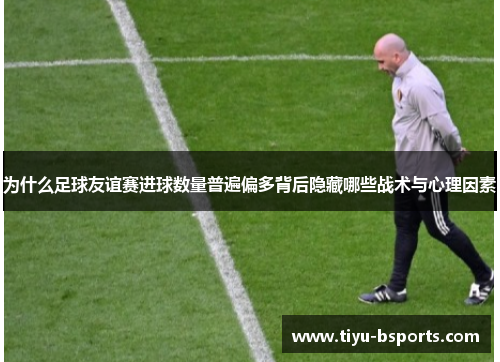 为什么足球友谊赛进球数量普遍偏多背后隐藏哪些战术与心理因素