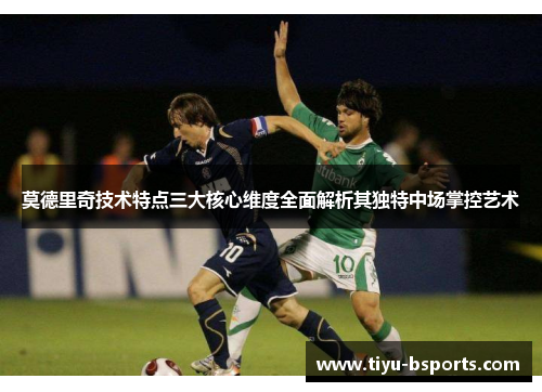 莫德里奇技术特点三大核心维度全面解析其独特中场掌控艺术