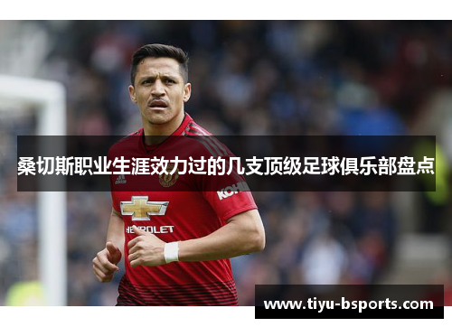 桑切斯职业生涯效力过的几支顶级足球俱乐部盘点