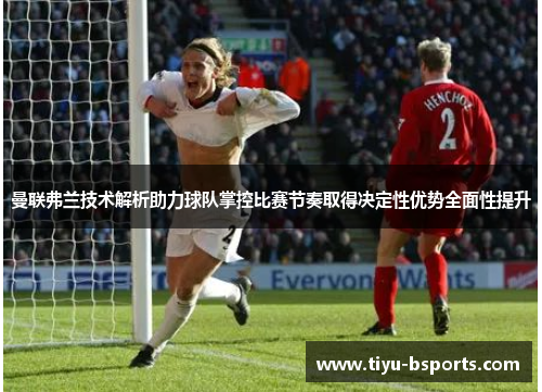 曼联弗兰技术解析助力球队掌控比赛节奏取得决定性优势全面性提升