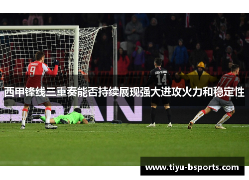 西甲锋线三重奏能否持续展现强大进攻火力和稳定性