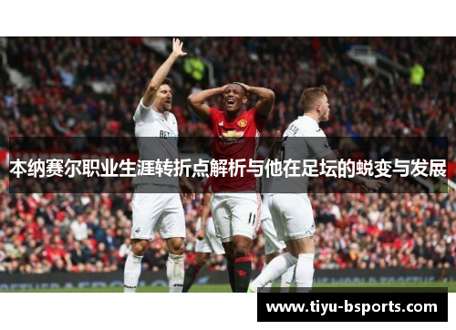 本纳赛尔职业生涯转折点解析与他在足坛的蜕变与发展