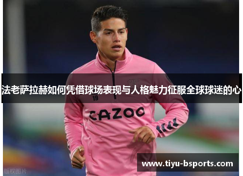 法老萨拉赫如何凭借球场表现与人格魅力征服全球球迷的心