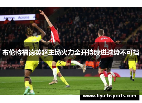 布伦特福德英超主场火力全开持续进球势不可挡 布伦特福德英超主场火力全开持续进球势不可挡